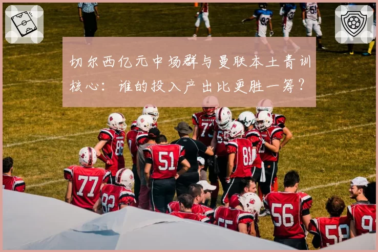 切尔西亿元中场群与曼联本土青训核心:谁的投入产出比更胜一筹?