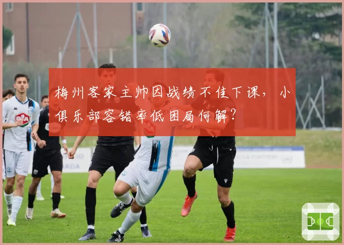 梅州客家主帅因战绩不佳下课，小俱乐部容错率低困局何解？