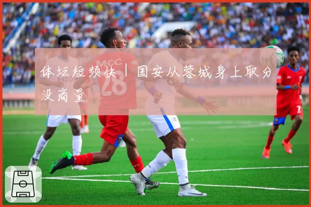 体坛短频快|国安从蓉城身上取分没商量