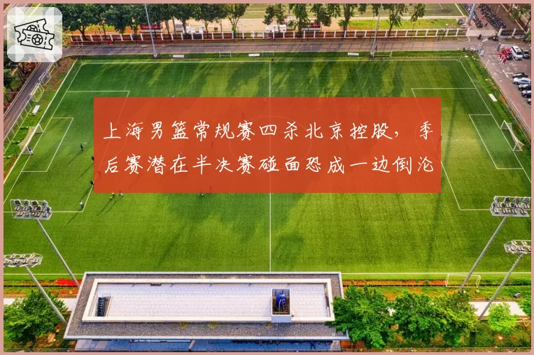 上海男篮常规赛四杀北京控股,季后赛潜在半决赛碰面恐成一边倒沦为鸡肋