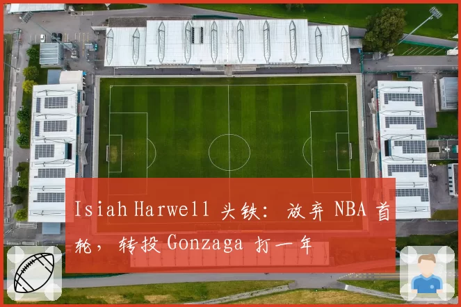 Isiah Harwell 头铁：放弃 NBA 首轮，转投 Gonzaga 打一年