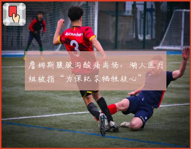 詹姆斯腹股沟酸痛离场,湖人医疗组被指“为保纪录牺牲核心”