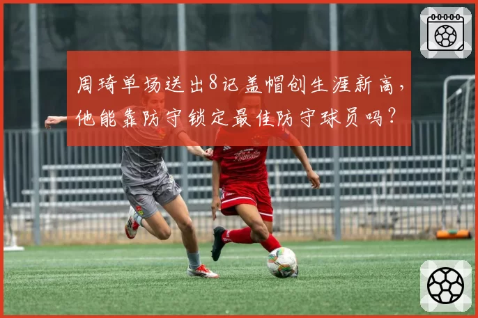 周琦单场送出8记盖帽创生涯新高，他能靠防守锁定最佳防守球员吗？