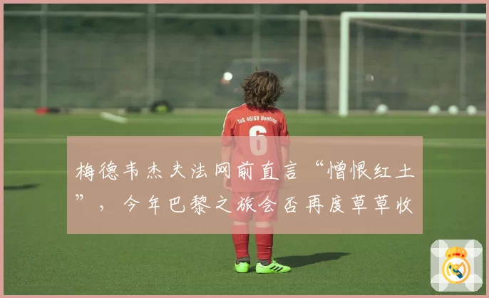 梅德韦杰夫法网前直言“憎恨红土”,今年巴黎之旅会否再度草草收场?