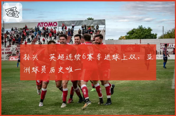 孙兴慜英超连续6赛季进球上双,亚洲球员历史唯一