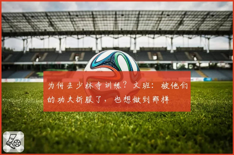 为何去少林寺训练？文班：被他们的功夫折服了，也想做到那样