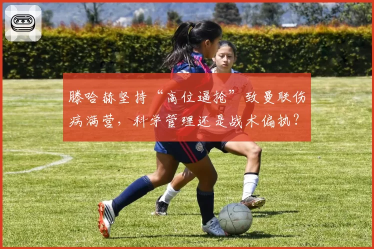 滕哈赫坚持“高位逼抢”致曼联伤病满营，科学管理还是战术偏执？