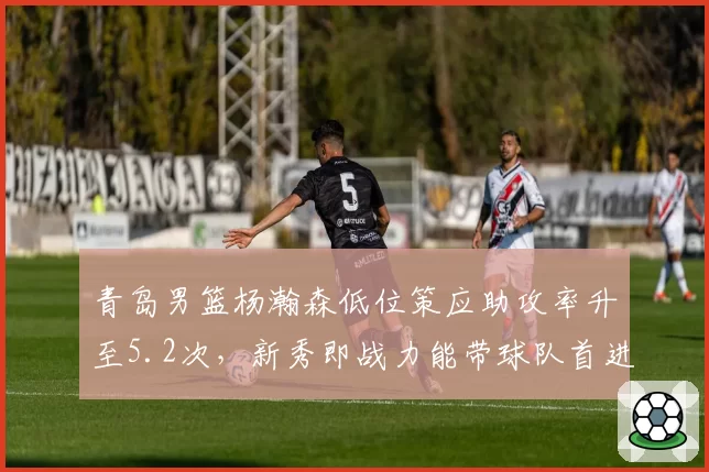 青岛男篮杨瀚森低位策应助攻率升至5.2次,新秀即战力能带球队首进四强吗?