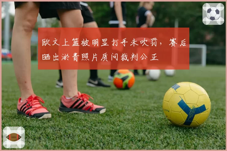 欧文上篮被明显打手未吹罚,赛后晒出淤青照片质问裁判公正