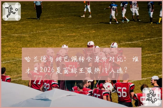 哈兰德与姆巴佩转会身价对比：谁才是2026夏窗标王最热门人选？