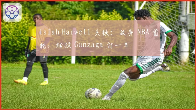 Isiah Harwell 头铁：放弃 NBA 首轮，转投 Gonzaga 打一年