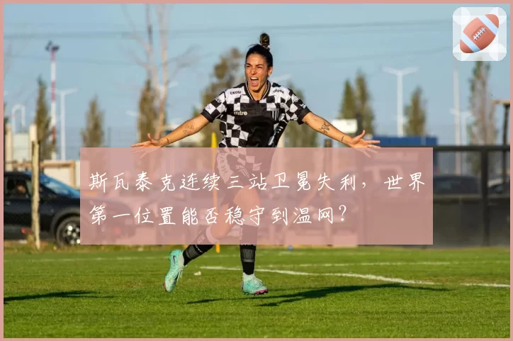 斯瓦泰克连续三站卫冕失利，世界第一位置能否稳守到温网？