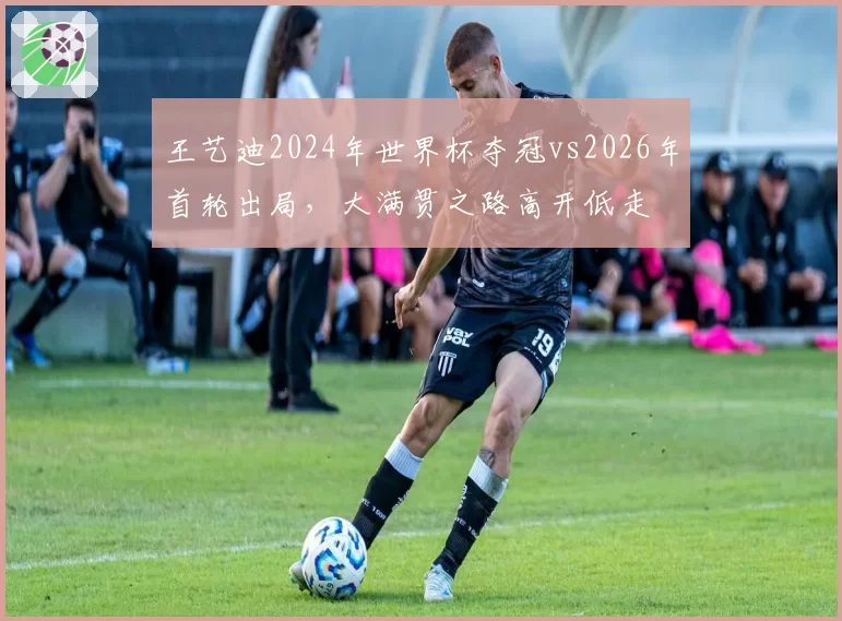 王艺迪2024年世界杯夺冠vs2026年首轮出局，大满贯之路高开低走