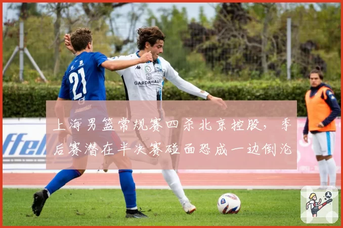 上海男篮常规赛四杀北京控股，季后赛潜在半决赛碰面恐成一边倒沦为鸡肋