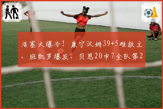 活塞大爆冷！康宁汉姆39+5难救主，班凯罗爆发，贝恩20中7全队第2