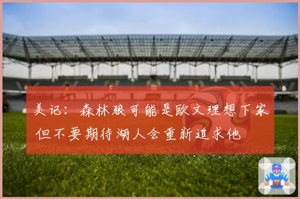 美记:森林狼可能是欧文理想下家 但不要期待湖人会重新追求他