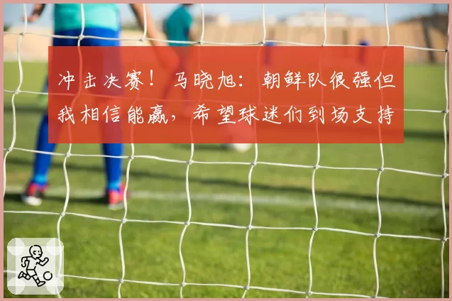 冲击决赛！马晓旭：朝鲜队很强但我相信能赢，希望球迷们到场支持