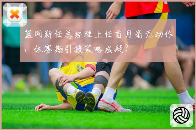 篮网新任总经理上任首月毫无动作，休赛期引援策略成疑？