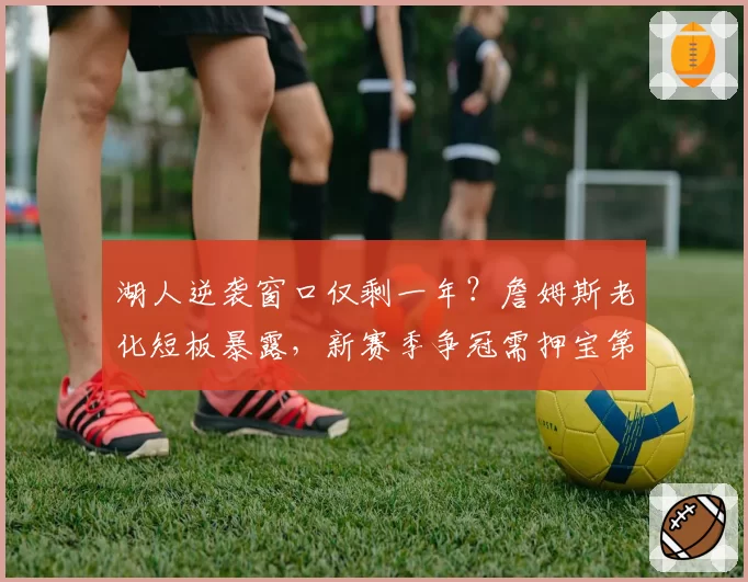 湖人逆袭窗口仅剩一年？詹姆斯老化短板暴露，新赛季争冠需押宝第三巨头