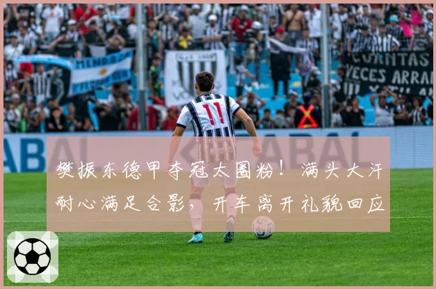 樊振东德甲夺冠太圈粉!满头大汗耐心满足合影,开车离开礼貌回应