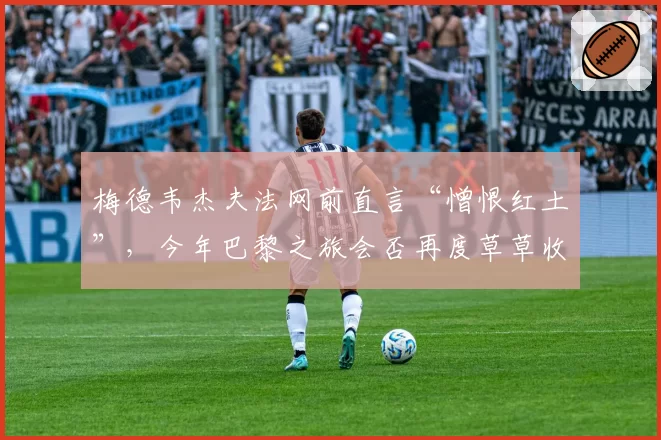 梅德韦杰夫法网前直言“憎恨红土”,今年巴黎之旅会否再度草草收场?