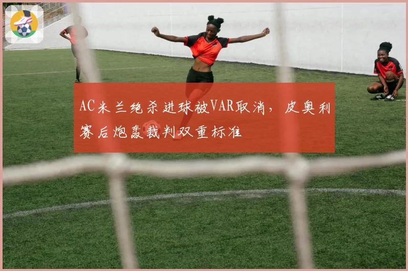 AC米兰绝杀进球被VAR取消,皮奥利赛后炮轰裁判双重标准