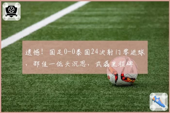 遗憾!国足0-0泰国24次射门零进球,邵佳一低头沉思,武磊里程碑