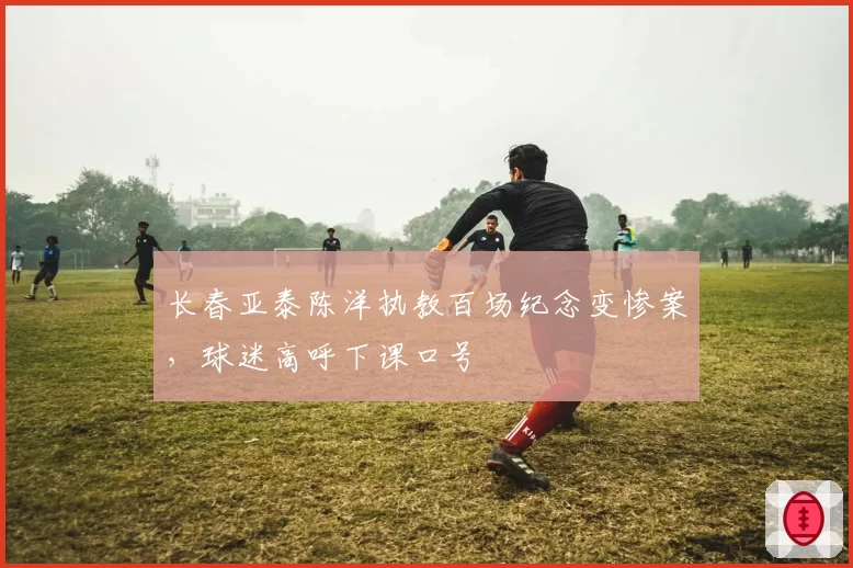 长春亚泰陈洋执教百场纪念变惨案,球迷高呼下课口号