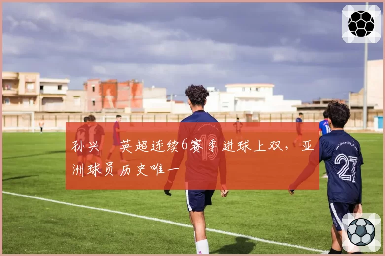孙兴慜英超连续6赛季进球上双，亚洲球员历史唯一