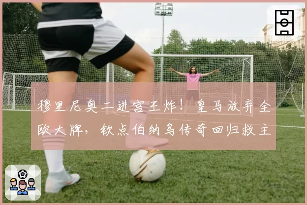 穆里尼奥二进宫王炸!皇马放弃全欧大牌,钦点伯纳乌传奇回归救主