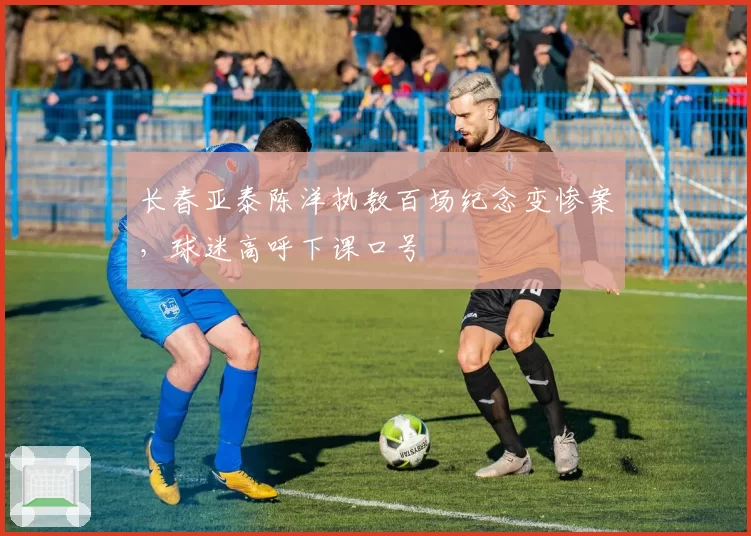 长春亚泰陈洋执教百场纪念变惨案,球迷高呼下课口号