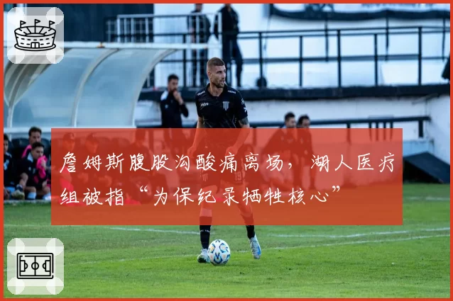 詹姆斯腹股沟酸痛离场,湖人医疗组被指“为保纪录牺牲核心”