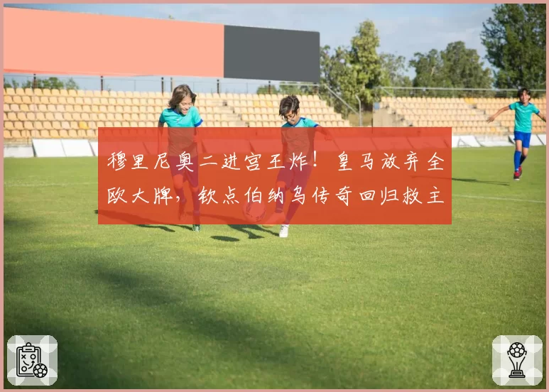 穆里尼奥二进宫王炸!皇马放弃全欧大牌,钦点伯纳乌传奇回归救主