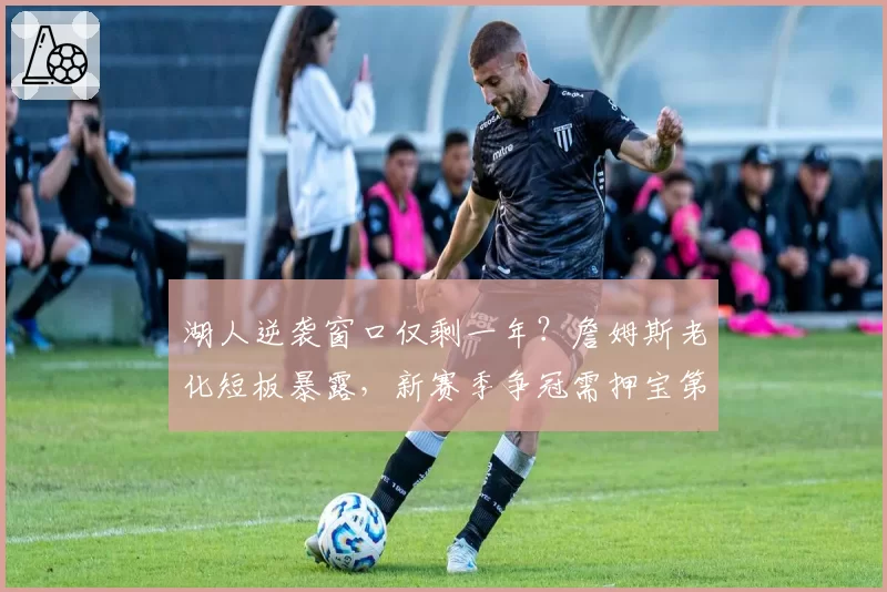 湖人逆袭窗口仅剩一年？詹姆斯老化短板暴露，新赛季争冠需押宝第三巨头