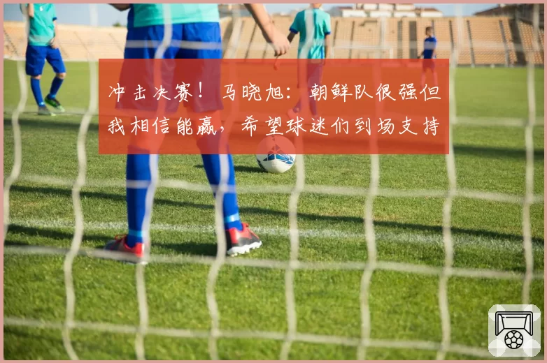 冲击决赛！马晓旭：朝鲜队很强但我相信能赢，希望球迷们到场支持