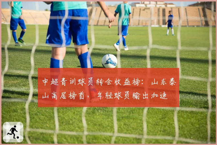 中超青训球员转会收益榜：山东泰山高居榜首，年轻球员输出加速
