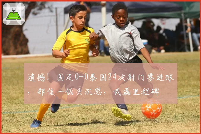 遗憾!国足0-0泰国24次射门零进球,邵佳一低头沉思,武磊里程碑