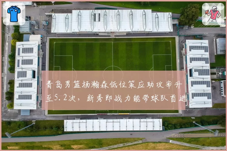 青岛男篮杨瀚森低位策应助攻率升至5.2次,新秀即战力能带球队首进四强吗?