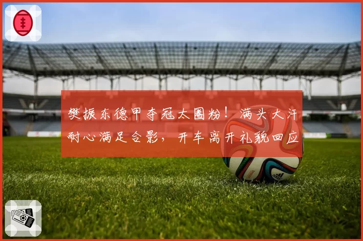 樊振东德甲夺冠太圈粉！满头大汗耐心满足合影，开车离开礼貌回应