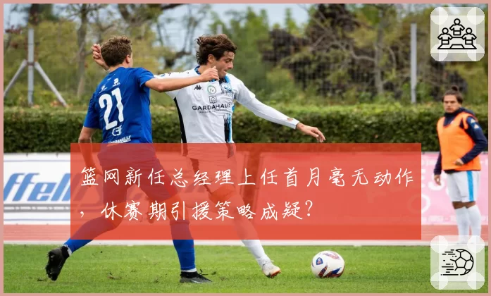 篮网新任总经理上任首月毫无动作，休赛期引援策略成疑？