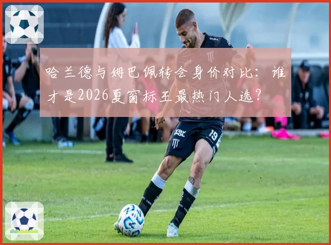 哈兰德与姆巴佩转会身价对比：谁才是2026夏窗标王最热门人选？