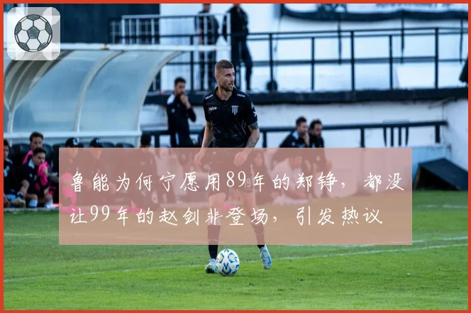 鲁能为何宁愿用89年的郑铮,都没让99年的赵剑非登场,引发热议