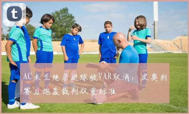 AC米兰绝杀进球被VAR取消，皮奥利赛后炮轰裁判双重标准