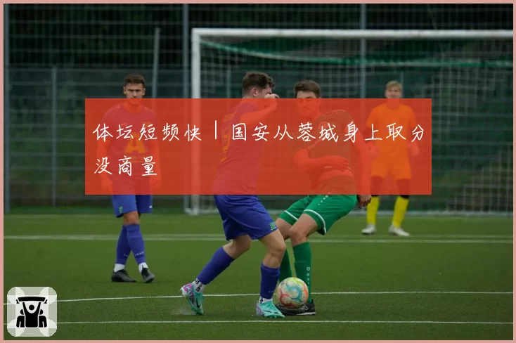 体坛短频快|国安从蓉城身上取分没商量