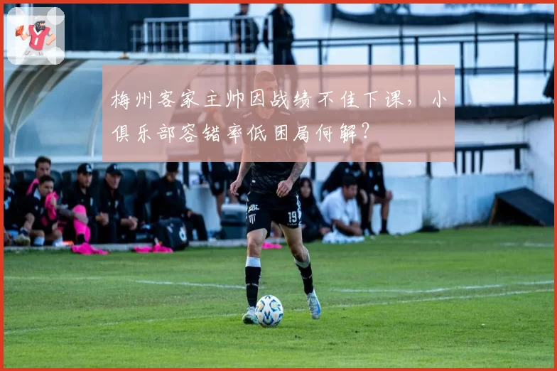 梅州客家主帅因战绩不佳下课，小俱乐部容错率低困局何解？