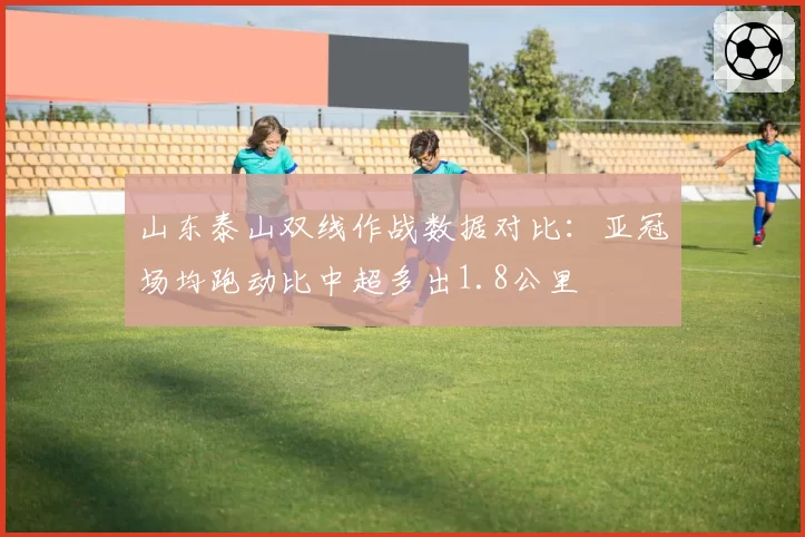 山东泰山双线作战数据对比：亚冠场均跑动比中超多出1.8公里